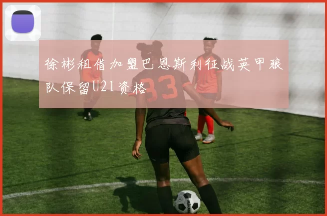 徐彬租借加盟巴恩斯利征战英甲狼队保留U21资格