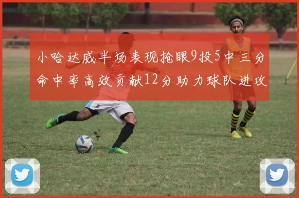 小哈达威半场表现抢眼9投5中三分命中率高效贡献12分助力球队进攻