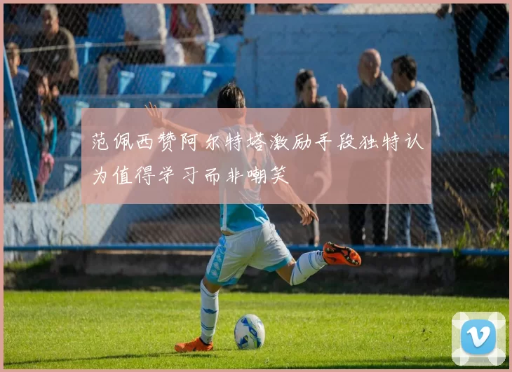 范佩西赞阿尔特塔激励手段独特认为值得学习而非嘲笑