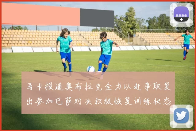 马卡报道奥布拉克全力以赴争取复出参加巴萨对决积极恢复训练状态