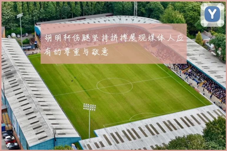 胡明轩伤腿坚持拼搏展现媒体人应有的尊重与敬意