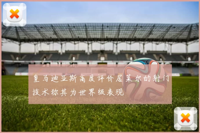 皇马迪亚斯高度评价居莱尔的射门技术称其为世界级表现