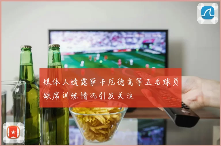 媒体人透露萨卡厄德高等五名球员缺席训练情况引发关注