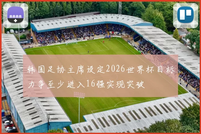 韩国足协主席设定2026世界杯目标力争至少进入16强实现突破