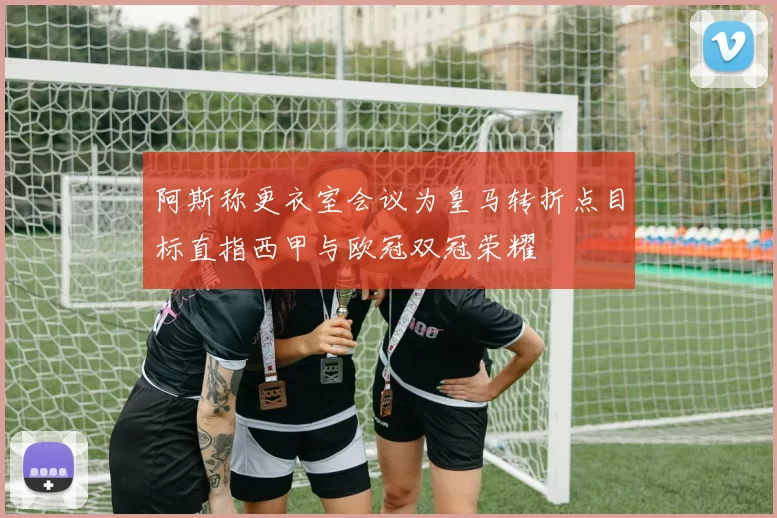 阿斯称更衣室会议为皇马转折点目标直指西甲与欧冠双冠荣耀