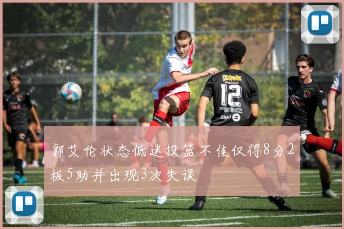 郭艾伦状态低迷投篮不佳仅得8分2板5助并出现3次失误