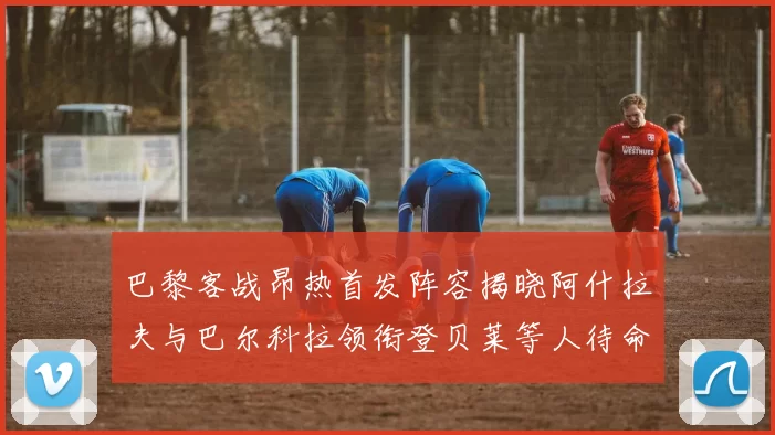 巴黎客战昂热首发阵容揭晓阿什拉夫与巴尔科拉领衔登贝莱等人待命替补