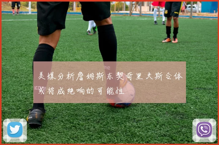 美媒分析詹姆斯东契奇里夫斯合体或将成绝响的可能性