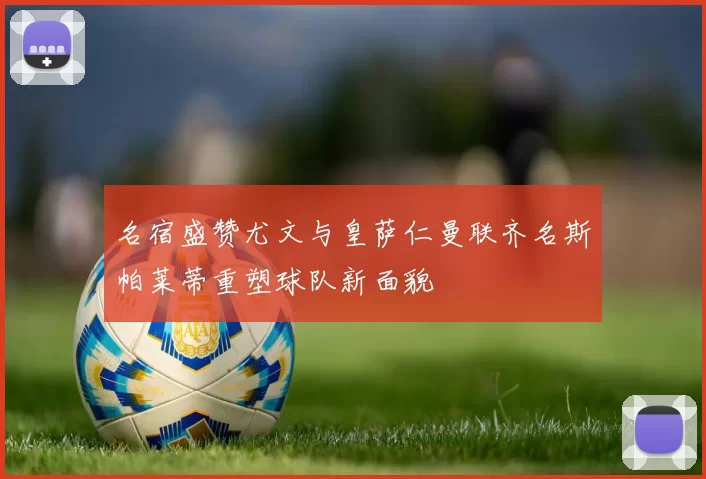 名宿盛赞尤文与皇萨仁曼联齐名斯帕莱蒂重塑球队新面貌
