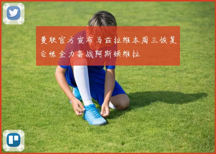 曼联官方宣布马兹拉维本周三恢复合练全力备战阿斯顿维拉