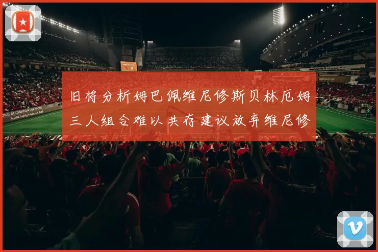 旧将分析姆巴佩维尼修斯贝林厄姆三人组合难以共存建议放弃维尼修斯