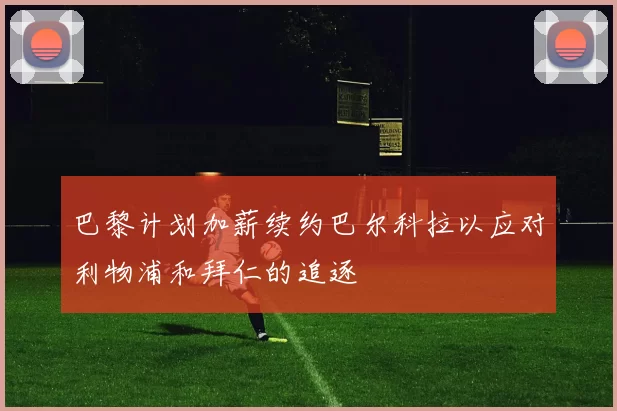 巴黎计划加薪续约巴尔科拉以应对利物浦和拜仁的追逐
