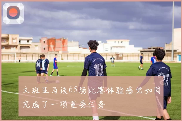 文班亚马谈65场比赛体验感觉如同完成了一项重要任务
